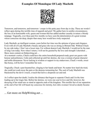 Examples Of Monologue Of Lady Macbeth
Tomorrow, and tomorrow, and tomorrow / creeps in this petty pace from day to day. These are words I
reflect upon during this terrible time of anguish and grief. We gather here in sombre circumstances;
the loss of an honourable wife, queen and woman that has added another casualty in nature s bloody
rampage. Tragically, over these past few months we have seen the deterioration of a great woman
whose conscious ran deep, deeper than many here would have truly suspected.
Lady Macbeth, an intelligent woman, years before her time was the epitome of grace and elegance.
Even with all of Lady Macbeth s beauty and grace she was as strong as Birnam Oak. Without Chuck
by my side today, I fear I am a lesser man. For without dearest Lady Macbeth, I would not be the man
or king I am today. Now when I return, I will not be greeted by the love and strength I cherished ...
Show more content on Helpwriting.net ...
At a moment s notice, Chuck could have the entire household prepared ready greet our guests with
honour and politeness. Calm and collected up until her demise, she was a woman of great character
and noble demeanour. Never lacking in wisdom or support in my endeavours, Chuck s words, sweet
like honey, will be how I remember her now.
Tragically, Chuck s past haunted her, clinging to her hands and heart. No matter how hard she tried,
she could not wash away the pain or the demons tormenting her. The soul of Lady Macbeth was
blackened by the devil s touch, a touch that led to a desperate act and end.
As I reflect upon her death, I realise the distance that begun to separate Chuck and I in the time
leading up to her tragic fate. Before her demise, we were one soul in love and life, however, the
decaying of her mind saw us stand at opposite ends of the kingdom. This terrible fact of our separation
at the end of her life will haunt my conscious for eternity, how did a woman I loved so dearly became
so
... Get more on HelpWriting.net ...
 