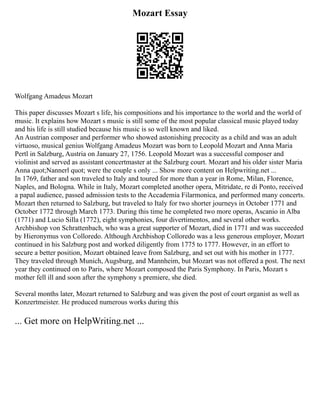 Mozart Essay
Wolfgang Amadeus Mozart
This paper discusses Mozart s life, his compositions and his importance to the world and the world of
music. It explains how Mozart s music is still some of the most popular classical music played today
and his life is still studied because his music is so well known and liked.
An Austrian composer and performer who showed astonishing precocity as a child and was an adult
virtuoso, musical genius Wolfgang Amadeus Mozart was born to Leopold Mozart and Anna Maria
Pertl in Salzburg, Austria on January 27, 1756. Leopold Mozart was a successful composer and
violinist and served as assistant concertmaster at the Salzburg court. Mozart and his older sister Maria
Anna quot;Nannerl quot; were the couple s only ... Show more content on Helpwriting.net ...
In 1769, father and son traveled to Italy and toured for more than a year in Rome, Milan, Florence,
Naples, and Bologna. While in Italy, Mozart completed another opera, Mitridate, re di Ponto, received
a papal audience, passed admission tests to the Accademia Filarmonica, and performed many concerts.
Mozart then returned to Salzburg, but traveled to Italy for two shorter journeys in October 1771 and
October 1772 through March 1773. During this time he completed two more operas, Ascanio in Alba
(1771) and Lucio Silla (1772), eight symphonies, four divertimentos, and several other works.
Archbishop von Schrattenbach, who was a great supporter of Mozart, died in 1771 and was succeeded
by Hieronymus von Colloredo. Although Archbishop Colloredo was a less generous employer, Mozart
continued in his Salzburg post and worked diligently from 1775 to 1777. However, in an effort to
secure a better position, Mozart obtained leave from Salzburg, and set out with his mother in 1777.
They traveled through Munich, Augsburg, and Mannheim, but Mozart was not offered a post. The next
year they continued on to Paris, where Mozart composed the Paris Symphony. In Paris, Mozart s
mother fell ill and soon after the symphony s premiere, she died.
Several months later, Mozart returned to Salzburg and was given the post of court organist as well as
Konzertmeister. He produced numerous works during this
... Get more on HelpWriting.net ...
 