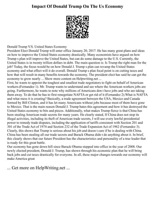 Impact Of Donald Trump On The Us Economy
Donald Trump V.S. United States Economy
President Elect Donald Trump will enter office January 20, 2017. He has many great plans and ideas
on how to improve the United States economy drastically. Many economists have argued on how
Trump s plan will improve the United States, but can do some damage to the U.S. Currently, the
United States is in twenty trillion dollars in debt. The main question is: Is Trump the right man for the
job? Today, the focus would be on how Donald J. Trump s plan can revamp the United States
economy and what effect will it do overall. Donald Trump s plan focal point is on cutting taxes and
how that will result in many benefits towards the economy. The president elect has said he can get the
economy to grow nearly ... Show more content on Helpwriting.net ...
First, he wants to appoint the toughest and smallest trade negotiators to fight on behalf of American
workers.(Fernandez 1). Mr. Trump wants to understand and see where the American workers jobs are
going. Furthermore, he wants to note why millions of Americans don t have jobs and who are taking
them away. To do that he has to first renegotiate NAFTA or get rid of it (Fernandez 2).What is NAFTA
and what mess it is creating? Basically, a trade agreement between the USA, Mexico and Canada
formed by Bill Clinton, and it has let many Americans without jobs because most of them have gone
to Mexico. That is the main reason Donald J. Trump hates this agreement and how it has destroyed the
United States economy to bits and pieces. Additionally, what makes Trump fierce is that China has
been stealing American trade secrets for many years. He clearly stated, If China does not stop its
illegal activities, including its theft of American trade secrets, I will use every lawful presidential
power to remedy trade disputes, including the application of tariffs consistent with Section 201 and
301 of the Trade Act of 1974 and Section 232 of the Trade Expansion Act of 1962 (Fernandez 3).
Clearly, this shows that Trump is serious about his job and doesn t care if he is dealing with China.
China has been stealing all our trade secrets and Barack Obama didn t do anything about it. In brief,
this clearly shows that our future President has the characteristics and personality of a true leader that
is ready for this great battle.
Our economy has gone down hill since Barack Obama stepped into office in the year of 2008. Our
newly elected president, Donald J. Trump, has shown through his economic plan that he will bring
back jobs and cut taxes drastically for everyone. In all, these major changes towards our economy will
make America great
... Get more on HelpWriting.net ...
 