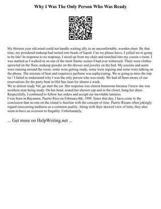 Why I Was The Only Person Who Was Ready
My thirteen year old mind could not handle waiting idly in an uncomfortable, wooden chair. By that
time, my powdered makeup had turned into beads of liquid. Can we please leave, I yelled we re going
to be late! In response to no response, I stood up from my chair and marched into my cousin s room. I
was startled as I walked in on one of the most frantic scenes I had ever witnessed. There were clothes
sprawled on the floor, makeup powder on the dresser and jewelry on the bed. My cousins and aunts
were running around the room; some were getting ready, some were arguing and some were talking on
the phone. The mixture of heat and expensive perfume was asphyxiating. We re going to miss the trip
tia ! I failed to understand why I was the only person who was ready. We had all been aware of our
reservations for the party boat in Old San Juan for almost a week.
We re almost ready Val, go start the car. Her response was almost humorous because I knew she was
nowhere near being ready. On her head, rested her shower cap and in the closet, hung her dress.
Respectfully, I continued to follow her orders and accept our inevitable lateness.
I was born in Bayamon, Puerto Rico on February,4th, 1999. Since that day, I have come to the
conclusion that no one on the island is familiar with the concept of time. Puerto Ricans often jokingly
regard reoccurring tardiness as a common quality. Along with their skewed view of time, they also
seem to have an aversion to frugality. Unfortunately,
... Get more on HelpWriting.net ...
 