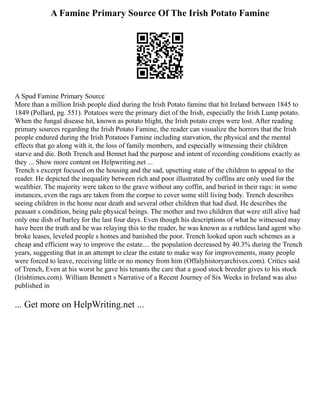 A Famine Primary Source Of The Irish Potato Famine
A Spud Famine Primary Source
More than a million Irish people died during the Irish Potato famine that hit Ireland between 1845 to
1849 (Pollard, pg. 551). Potatoes were the primary diet of the Irish, especially the Irish Lump potato.
When the fungal disease hit, known as potato blight, the Irish potato crops were lost. After reading
primary sources regarding the Irish Potato Famine, the reader can visualize the horrors that the Irish
people endured during the Irish Potatoes Famine including starvation, the physical and the mental
effects that go along with it, the loss of family members, and especially witnessing their children
starve and die. Both Trench and Bennet had the purpose and intent of recording conditions exactly as
they ... Show more content on Helpwriting.net ...
Trench s excerpt focused on the housing and the sad, upsetting state of the children to appeal to the
reader. He depicted the inequality between rich and poor illustrated by coffins are only used for the
wealthier. The majority were taken to the grave without any coffin, and buried in their rags: in some
instances, even the rags are taken from the corpse to cover some still living body. Trench describes
seeing children in the home near death and several other children that had died. He describes the
peasant s condition, being pale physical beings. The mother and two children that were still alive had
only one dish of barley for the last four days. Even though his descriptions of what he witnessed may
have been the truth and he was relaying this to the reader, he was known as a ruthless land agent who
broke leases, leveled people s homes and banished the poor. Trench looked upon such schemes as a
cheap and efficient way to improve the estate.... the population decreased by 40.3% during the Trench
years, suggesting that in an attempt to clear the estate to make way for improvements, many people
were forced to leave, receiving little or no money from him (Offalyhistoryarchives.com). Critics said
of Trench, Even at his worst he gave his tenants the care that a good stock breeder gives to his stock
(Irishtimes.com). William Bennett s Narrative of a Recent Journey of Six Weeks in Ireland was also
published in
... Get more on HelpWriting.net ...
 