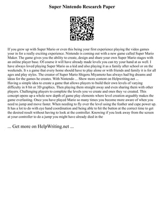 Super Nintendo Research Paper
If you grew up with Super Mario or even this being your first experience playing the video games
your in for a really exciting experience. Nintendo is coming out with a new game called Super Mario
Maker. The game gives you the ability to create, design and share your own Super Mario stages with
an online player base. Of course it will have already made levels you can try your hand at as well. I
have always loved playing Super Mario as a kid and also playing it as a family after school or on the
weekends. It s a game that every home should have to play alone or with friends and family it is for all
ages and play styles. The creator of Super Mario Shigeru Miyamoto has always had big dreams and
ideas for the games he creates. With Nintendo ... Show more content on Helpwriting.net ...
Having a simple idea to create a game that allows players to build their own levels of varying
difficulty in 8 bit or 3D graphics. Then playing them straight away and even sharing them with other
players. Challenging players to complete the levels you ve create and ones they ve created. This
concept opens up a whole new depth of game play elements where level creation arguably makes the
game everlasting. Once you have played Mario so many times you become more aware of when you
need to jump and move faster. When needing to fly over the level using the feather and cape power up.
It has a lot to do with eye hand coordination and being able to hit the button at the correct time to get
the desired result without having to look at the controller. Knowing if you look away from the screen
at your controller to do a jump you might have already died in the
... Get more on HelpWriting.net ...
 