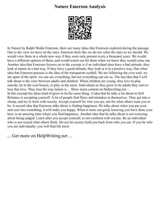 Nature Emerson Analysis
In Nature by Ralph Waldo Emerson, there are many ideas that Emerson explored during the passage.
One is the view we have on the stars. Emerson feels like we do not value the stars as we should. We
would view them in a whole new way if they were only present every a thousand years. We would
have a different opinion of them, and would watch out for them when we knew they would come out.
Another idea that Emerson focuses on in the excerpt is if an individual does have a bad attitude, they
look at nature in a bad way. If they have a good attitude, they look at it in a positive way. One other
idea that Emerson pursues is the idea of the transparent eyeball. We are following the over soul, we
are apart of the spirit. we can see everything, but not everything can see us. The last idea that I will
talk about is the view between adults and children. When children are young, they love to play
outside, be in the cool breeze, or play in the snow. Individuals as they grow to be adults they start to
lose that love. They lose the way nature is ... Show more content on Helpwriting.net ...
In this excerpt his ideas kind of grow to be the same thing. A idea that he talks a lot about in Self
Reliance is accepting yourself. A lot of people find flaws and mistakes in themselves. They get into a
slump, and try to form with society. Accept yourself for who you are, not for what others want you to
be. A second idea that Emerson talks about is finding happiness. He talks about when you put your
and soul into something, it will make you happy. When it turns out good, knowing you have done your
best, is an amazing time where you find happiness. Another idea that he talks about is not worrying
about being judged. Learn after you accept yourself, to not conform with society. Be an individual
who is not scared what others think. Do not let society hold you back from who you are. If you be who
you are individually, you will find life more
... Get more on HelpWriting.net ...
 