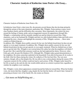 Character Analysis of Katherine Anne Porter s He Essay...
Character Analysis of Katherine Anne Porter s He
In Katherine Anne Porter s short story He, she presents several themes that she develops primarily
through the actions of the main characters, particulary Mrs. Whipple. Porter portrays a poor, lower
class Southern family and the difficulties they encounter. More importantly, she centers the story
around the feelings of shame, pride, and an exaggerated concern for appearances through Mrs.
Whipple s s relationship with her mentally retarded son and her behavior toward Him. Other
characters, such as her husband Mr. Whipple and their two able bodied children Adna and Emly serve
to expand the story s themes and highlight the extremity of Mrs. Whipple s actions. ... Show more
content on Helpwriting.net ...
In addition, Mrs. Whipple shows public concern for her son, but behind closed doors he does not get
special, or even equal, treatment. In addition, Mrs. Whipple shows public concern for her son, but
behind closed doors he does not get special, or even equal, treatment. When he climbed trees or later
goes to get the bull, Mrs. Whipple is not worried about His safety but what the neighbors will think if
he gets hurt. She is petrified that someone would say she had neglected her duties. However, when
Emly gets cold, she gets His blankets (325). Although Mrs. Whipple makes grand demonstrations to
her neighbors, He seems somewhat exploited in the household. Even after he becomes ill, he works in
the field. After his illness during the winter, He walked as if His feet hurt Him. The very next
sentence, though, tells us that despite this, He was able to run a cotton planter during the season (329).
A genuine concern for His welfare would not lead to such actions. If Mrs. Whipple really feared for
his life as much as she said she did, she would exhibit and act on a desire to protect him, regardless of
whether the neighbors were watching.
Mrs. Whipple s worry about appearances extends beyond her behavior toward Him. When her brother
visits, she insists that they slaughter a pig, despite the fact that the family will need it later. Instead of
presenting an honest view of her family life, she creates an illusion
... Get more on HelpWriting.net ...
 