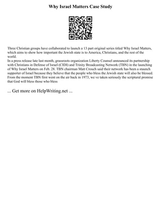 Why Israel Matters Case Study
Three Christian groups have collaborated to launch a 13 part original series titled Why Israel Matters,
which aims to show how important the Jewish state is to America, Christians, and the rest of the
world.
In a press release late last month, grassroots organization Liberty Counsel announced its partnership
with Christians in Defense of Israel (CIDI) and Trinity Broadcasting Network (TBN) in the launching
of Why Israel Matters on Feb. 28. TBN chairman Matt Crouch said their network has been a staunch
supporter of Israel because they believe that the people who bless the Jewish state will also be blessed.
From the moment TBN first went on the air back in 1973, we ve taken seriously the scriptural promise
that God will bless those who bless
... Get more on HelpWriting.net ...
 
