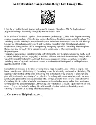 An Exploration Of August Strindberg s Life Through Its...
I find the joy in life through its cruel and powerful struggles (Strindberg 57): An Exploration of
August Strindberg s Personality through Hypnotism in Miss Julie
In the preface of the brutal... cynical... heartless drama (Strindberg 57), Miss Julie, August Strindberg
gives an in depth analysis of his play and himself. Fashioning his characters as souls (Strindberg 91),
Strindberg permits mobility in personal development and reflects the complexity of the self. Through
his drawing of the characters to be swift and vacillating (Strindberg 82), Strindberg reflects the
temperament during the late 1800s, incorporating an urgently hysterical (Strindberg 91) atmosphere.
During this time period, hysteria was respective to females, and ... Show more content on
Helpwriting.net ...
The preface demonstrates Strindberg s take on hysteria (alike how the character drawing can be used
to reflect Strindberg s views on psyche) as an influx of lower, unreliable instruments of thought which
we call feelings (Strindberg 88). Although this waking suggestion brings a violent end to the play,
Strindberg s use of hypnosis can instead be seen as a reflection of his desperation and hopelessness
regarding the truth of life.
Each character is unique in the play, avoiding simple stage characters... one [which] is stupid.. one
brutal... one jealous... (Strindberg 59). Strindberg avoids the idiotically mathematical (Strindberg 57)
ideology where the big eat the small (Strindberg 57), instead employing a variety of characters and
plot, which mirror the irregularity of everyday life. Strindberg adds minute details to each character,
justifying his premise that [any] event in real life... springs generally from a whole series of motives
(Strindberg 58). Several of Miss Julie s motives are attributed to her rearing as her father s mistaken
upbringing of the girl (Strindberg 58). Strindberg also corroborates Miss Julie s persona with her own
nature... degenerate brain (Strindberg 58), which decides her fate to imitate that of degenerate
offspring to succumb [in the end], either because they are
... Get more on HelpWriting.net ...
 