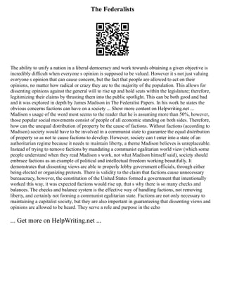 The Federalists
The ability to unify a nation in a liberal democracy and work towards obtaining a given objective is
incredibly difficult when everyone s opinion is supposed to be valued. However it s not just valuing
everyone s opinion that can cause concern, but the fact that people are allowed to act on their
opinions, no matter how radical or crazy they are to the majority of the population. This allows for
dissenting opinions against the general will to rise up and hold seats within the legislature; therefore,
legitimizing their claims by thrusting them into the public spotlight. This can be both good and bad
and it was explored in depth by James Madison in The Federalist Papers. In his work he states the
obvious concerns factions can have on a society ... Show more content on Helpwriting.net ...
Madison s usage of the word most seems to the reader that he is assuming more than 50%, however,
those popular social movements consist of people of all economic standing on both sides. Therefore,
how can the unequal distribution of property be the cause of factions. Without factions (according to
Madison) society would have to be involved in a communist state to guarantee the equal distribution
of property so as not to cause factions to develop. However, society can t enter into a state of an
authoritarian regime because it needs to maintain liberty, a theme Madison believes is unreplaceable.
Instead of trying to remove factions by mandating a communist egalitarian world view (which some
people understand when they read Madison s work, not what Madison himself said), society should
embrace factions as an example of political and intellectual freedom working beautifully. It
demonstrates that dissenting views are able to properly lobby government officials, through either
being elected or organizing protests. There is validity to the claim that factions cause unnecessary
bureaucracy, however, the constitution of the United States formed a government that intentionally
worked this way, it was expected factions would rise up, that s why there is so many checks and
balances. The checks and balance system is the effective way of handling factions, not removing
liberty, and certainly not forming a communist egalitarian state. Factions are not only necessary to
maintaining a capitalist society, but they are also important in guaranteeing that dissenting views and
opinions are allowed to be heard. They serve a role and purpose in the echo
... Get more on HelpWriting.net ...
 