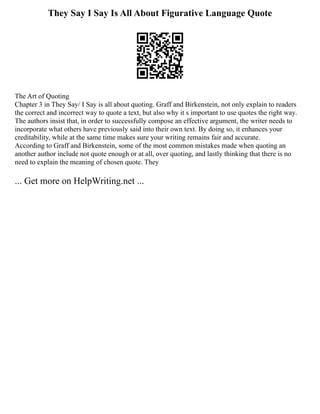 They Say I Say Is All About Figurative Language Quote
The Art of Quoting
Chapter 3 in They Say/ I Say is all about quoting. Graff and Birkenstein, not only explain to readers
the correct and incorrect way to quote a text, but also why it s important to use quotes the right way.
The authors insist that, in order to successfully compose an effective argument, the writer needs to
incorporate what others have previously said into their own text. By doing so, it enhances your
creditability, while at the same time makes sure your writing remains fair and accurate.
According to Graff and Birkenstein, some of the most common mistakes made when quoting an
another author include not quote enough or at all, over quoting, and lastly thinking that there is no
need to explain the meaning of chosen quote. They
... Get more on HelpWriting.net ...
 