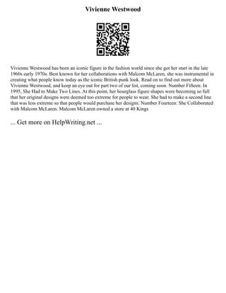 Vivienne Westwood
Vivienne Westwood has been an iconic figure in the fashion world since she got her start in the late
1960s early 1970s. Best known for her collaborations with Malcom McLaren, she was instrumental in
creating what people know today as the iconic British punk look. Read on to find out more about
Vivienne Westwood, and keep an eye out for part two of our list, coming soon. Number Fifteen: In
1995, She Had to Make Two Lines. At this point, her hourglass figure shapes were becoming so full
that her original designs were deemed too extreme for people to wear. She had to make a second line
that was less extreme so that people would purchase her designs. Number Fourteen: She Collaborated
with Malcom McLaren. Malcom McLaren owned a store at 40 Kings
... Get more on HelpWriting.net ...
 