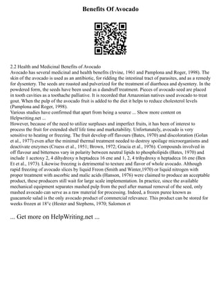 Benefits Of Avocado
2.2 Health and Medicinal Benefits of Avocado
Avocado has several medicinal and health benefits (Irvine, 1961 and Pamplona and Roger, 1998). The
skin of the avocado is used as an antibiotic, for ridding the intestinal tract of parasites, and as a remedy
for dysentery. The seeds are roasted and pulverized for the treatment of diarrhoea and dysentery. In the
powdered form, the seeds have been used as a dandruff treatment. Pieces of avocado seed are placed
in tooth cavities as a toothache palliative. It is recorded that Amazonian natives used avocado to treat
gout. When the pulp of the avocado fruit is added to the diet it helps to reduce cholesterol levels
(Pamplona and Roger, 1998).
Various studies have confirmed that apart from being a source ... Show more content on
Helpwriting.net ...
However, because of the need to utilize surpluses and imperfect fruits, it has been of interest to
process the fruit for extended shelf life time and marketability. Unfortunately, avocado is very
sensitive to heating or freezing. The fruit develop off flavours (Bates, 1970) and discoloration (Golan
et al., 1977) even after the minimal thermal treatment needed to destroy spoilage microorganisms and
deactivate enzymes (Cruess et al., 1951; Brown, 1972; Gracia et al., 1976). Compounds involved in
off flavour and bitterness vary in polarity between neutral lipids to phospholipids (Bates, 1970) and
include 1 acetoxy 2, 4 dihydroxy n heptadeca 16 ene and 1, 2, 4 trihydroxy n heptadeca 16 ene (Ben
Et et al., 1973). Likewise freezing is detrimental to texture and flavor of whole avocado. Although
rapid freezing of avocado slices by liquid Freon (Smith and Winter,1970) or liquid nitrogen with
proper treatment with ascorbic and malic acids (Hanson, 1976) were claimed to produce an acceptable
product, these producers still wait for large scale implementation. In practice, since the available
mechanical equipment separates mashed pulp from the peel after manual removal of the seed, only
mashed avocado can serve as a raw material for processing. Indeed, a frozen puree known as
guacamole salad is the only avocado product of commercial relevance. This product can be stored for
weeks frozen at 18°c (Hester and Stephens, 1970; Salomon et
... Get more on HelpWriting.net ...
 