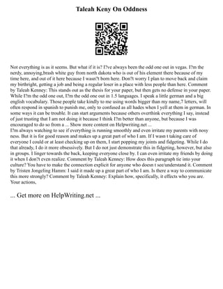 Taleah Keny On Oddness
Not everything is as it seems. But what if it is? I?ve always been the odd one out in vegas. I?m the
nerdy, annoying,brash white guy from north dakota who is out of his element there because of my
time here, and out of it here because I wasn?t born here. Don?t worry I plan to move back and claim
my birthright, getting a job and being a regular loser in a place with less people than here. Comment
by Taleah Kenney: This stands out as the thesis for your paper, but then gets no defense in your paper.
While I?m the odd one out, I?m the odd one out in 1.5 languages. I speak a little german and a big
english vocabulary. Those people take kindly to me using words bigger than my name,7 letters, will
often respond in spanish to punish me, only to confused as all hades when I yell at them in german. In
some ways it can be trouble. It can start arguments because others overthink everything I say, instead
of just trusting that I am not doing it because I think I?m better than anyone, but because I was
encouraged to do so from a ... Show more content on Helpwriting.net ...
I?m always watching to see if everything is running smoothly and even irritate my parents with nosy
ness. But it is for good reason and makes up a great part of who I am. If I wasn t taking care of
everyone I could or at least checking up on them, I start popping my joints and fidgeting. While I do
that already, I do it more obsessively. But I do not just demonstrate this in fidgeting, however, but also
in groups. I linger towards the back, keeping everyone close by. I can even irritate my friends by doing
it when I don?t even realize. Comment by Taleah Kenney: How does this paragraph tie into your
culture? You have to make the connection explicit for anyone who doesn t see/understand it. Comment
by Tristen Jongeling Hamm: I said it made up a great part of who I am. Is there a way to communicate
this more strongly? Comment by Taleah Kenney: Explain how, specifically, it effects who you are.
Your actions,
... Get more on HelpWriting.net ...
 