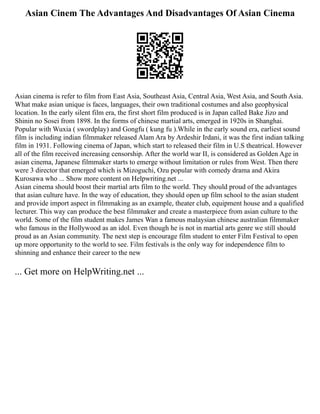 Asian Cinem The Advantages And Disadvantages Of Asian Cinema
Asian cinema is refer to film from East Asia, Southeast Asia, Central Asia, West Asia, and South Asia.
What make asian unique is faces, languages, their own traditional costumes and also geophysical
location. In the early silent film era, the first short film produced is in Japan called Bake Jizo and
Shinin no Sosei from 1898. In the forms of chinese martial arts, emerged in 1920s in Shanghai.
Popular with Wuxia ( swordplay) and Gongfu ( kung fu ).While in the early sound era, earliest sound
film is including indian filmmaker released Alam Ara by Ardeshir Irdani, it was the first indian talking
film in 1931. Following cinema of Japan, which start to released their film in U.S theatrical. However
all of the film received increasing censorship. After the world war II, is considered as Golden Age in
asian cinema, Japanese filmmaker starts to emerge without limitation or rules from West. Then there
were 3 director that emerged which is Mizoguchi, Ozu popular with comedy drama and Akira
Kurosawa who ... Show more content on Helpwriting.net ...
Asian cinema should boost their martial arts film to the world. They should proud of the advantages
that asian culture have. In the way of education, they should open up film school to the asian student
and provide import aspect in filmmaking as an example, theater club, equipment house and a qualified
lecturer. This way can produce the best filmmaker and create a masterpiece from asian culture to the
world. Some of the film student makes James Wan a famous malaysian chinese australian filmmaker
who famous in the Hollywood as an idol. Even though he is not in martial arts genre we still should
proud as an Asian community. The next step is encourage film student to enter Film Festival to open
up more opportunity to the world to see. Film festivals is the only way for independence film to
shinning and enhance their career to the new
... Get more on HelpWriting.net ...
 