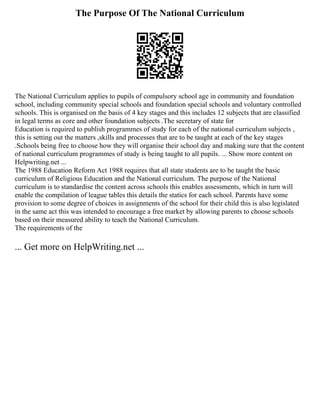 The Purpose Of The National Curriculum
The National Curriculum applies to pupils of compulsory school age in community and foundation
school, including community special schools and foundation special schools and voluntary controlled
schools. This is organised on the basis of 4 key stages and this includes 12 subjects that are classified
in legal terms as core and other foundation subjects .The secretary of state for
Education is required to publish programmes of study for each of the national curriculum subjects ,
this is setting out the matters ,skills and processes that are to be taught at each of the key stages
.Schools being free to choose how they will organise their school day and making sure that the content
of national curriculum programmes of study is being taught to all pupils. ... Show more content on
Helpwriting.net ...
The 1988 Education Reform Act 1988 requires that all state students are to be taught the basic
curriculum of Religious Education and the National curriculum. The purpose of the National
curriculum is to standardise the content across schools this enables assessments, which in turn will
enable the compilation of league tables this details the statics for each school. Parents have some
provision to some degree of choices in assignments of the school for their child this is also legislated
in the same act this was intended to encourage a free market by allowing parents to choose schools
based on their measured ability to teach the National Curriculum.
The requirements of the
... Get more on HelpWriting.net ...
 