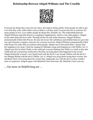 Relationship Between Abigail Williams And The Crucible
Everyone has things they want, but can t have, this leads to being selfish. Some people are able to get
over what they want, while others seem to think it s all they need. Everyone has this in common, for
many people its love. Love makes people do things they shouldn t do. The relationship between
Abigail Williams and John Proctor is completely inappropriate, which is why John ended it. Abigail
on the other hand still loves John. Through all her lies and awful intentions, Abigail Williams
unintentionally killed John Proctor, the man she loved. Her selfishness and childish behavior got in the
way and it became a negative outcome for everyone involved. Abigail Williams unintentionally killed
John Proctor by make false accusations about people. Abigail says to Reverend Hale, I always hear
her laughing in my sleep. I hear her singing her Barbados songs and tempting me with (Miller, Act 1).
Abigail says this lie about Tituba so she could get everyone thinking that Tituba is a witch so they don
t think that she is practicing witchcraft or that they are lying about what happened in the woods.
Abigail frantically screams, I saw Sarah Good with the devil! I saw Goody Osburn with the devil! I
saw Bridget Bishop with the devil! (Miller, Act 1). Abigail was lying about seeing these women. Her
and Betty Parris were lying about the women they supposedly saw with the devil so they wouldn t
seem so suspicious. Abigail argues with Danforth I have been hurt, Mr. Danforth; I have seen my
... Get more on HelpWriting.net ...
 