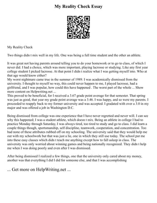 My Reality Check Essay
My Reality Check
Two things didn t mix well in my life. One was being a full time student and the other an athlete.
It was great not having parents around telling you to do your homework or to go to class, of which I
never did. I had a choice, which was more important, playing lacrosse or studying. Like any first year
college student I picked lacrosse. At that point I didn t realize what I was getting myself into. Who at
that age would know either?
My worst nightmare came true in the summer of 1989. I was academically dismissed from the
university. I thought to myself no way, this could never happen to me, I played lacrosse, had a
girlfriend, and I was popular, how could this have happened . The worst part of the whole ... Show
more content on Helpwriting.net ...
This proved to be beneficial, for I received a 3.67 grade point average for that semester. That spring
was just as good, that year my grade point average was a 3.46. I was happy, and so were my parents. I
proceeded to reapply back to my former university and was accepted. I gradated with over a 3.0 in my
major and was offered a job in Washington D.C.
Being dismissed from college was one experience that I have never regretted and never will. I can see
why this happened; I was a student athlete, which doesn t mix. Being an athlete in college I had to
practice Monday through Saturday, I was always tired, too tired to study and go to class. I did learn a
couple things though, sportsmanship, self discipline, teamwork, cooperation, and concentration. Too
bad none of these attributes rubbed off on my schooling. The university said that they would help me
out with my schoolwork but that was just a lie, one in which they still use today. The school put me
into these easy classes which didn t teach me anything except how to fall asleep in class. The
university was only worried about winning games and being nationally recognized. They didn t help
me when I was doing poorly and even after I was dismissed.
After being dismissed I realized a few things, one that the university only cared about my money,
another was that everything I did I did for someone else, and that I was accomplishing
... Get more on HelpWriting.net ...
 
