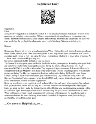 Negotiation Essay
Negotiation
Point
quot;Effective negotiation is not about conflict. It is not about deviance or dishonesty. It is not about
posturing, or bullying, or threatening. Effective negotiation is about exhaustive preparation, utter
clarity, heartfelt communication, and a sincere, demonstrated desire to fully understand not just your
own needs, but the needs of the other party. quot; Leigh Stienberg: Winning with Integrity.
Reason
Does every thing in life revolve around negotiating? Your relationship with family, friends, significant
other, school, church, work, does every thing have to be a negotiated? I feel the answer is of course
quot;Yes. quot; I want to feel I get value for what I m spending, whether it is time, talent or money. As
... Show more content on Helpwriting.net ...
Go up you opponents ladder as high as you can reach.
The Second is setting your goals and limits. Set limits before you negotiate. Knowing what your limits
are will allow you to make more rapid decisions during the course of negotiations. BATNA?
quot;Your BATNA is your Best Alternative To a Negotiated Agreement quot; I first read this term in
Entrepreneurial Edge Magazine then I did some research and found it s source given to two different
parties one being The Harvard Negotiating Institute and the other being. William Ury and Roger
Fisher. Getting to Yes I believe the credit goes to both because Ury and Fisher were part of the
Harvard Negotiating Project. Anyway what does BATNA really mean; it is the best way to fulfill your
needs and interests without the other s agreement.
Knowing your limits gives you the strength and confidence to walk away when needed. Try and not
back yourself into a corner with no way out. Leave an alternative when ever possible. Having set
limits are good but don t make the bottom line so inflexible that you can t reexamine someone s offer
in a different light. Knowing when no deal is the best thing for you can be a hard decision at times.
What will happen if I can t reach an agreement? Letting go of the pressure for a deal may lead to
another deal down the road. Knowing when to fish or cut bait is important. quot;There s always
another Deal around the corner. quot;
... Get more on HelpWriting.net ...
 