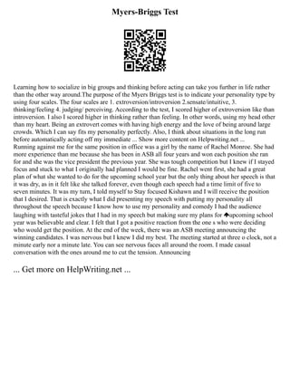 Myers-Briggs Test
Learning how to socialize in big groups and thinking before acting can take you further in life rather
than the other way around.The purpose of the Myers Briggs test is to indicate your personality type by
using four scales. The four scales are 1. extroversion/introversion 2.sensate/intuitive, 3.
thinking/feeling 4. judging/ perceiving. According to the test, I scored higher of extroversion like than
introversion. I also I scored higher in thinking rather than feeling. In other words, using my head other
than my heart. Being an extrovert comes with having high energy and the love of being around large
crowds. Which I can say fits my personality perfectly. Also, I think about situations in the long run
before automatically acting off my immediate ... Show more content on Helpwriting.net ...
Running against me for the same position in office was a girl by the name of Rachel Monroe. She had
more experience than me because she has been in ASB all four years and won each position she ran
for and she was the vice president the previous year. She was tough competition but I knew if I stayed
focus and stuck to what I originally had planned I would be fine. Rachel went first, she had a great
plan of what she wanted to do for the upcoming school year but the only thing about her speech is that
it was dry, as in it felt like she talked forever, even though each speech had a time limit of five to
seven minutes. It was my turn, I told myself to Stay focused Kishawn and I will receive the position
that I desired. That is exactly what I did presenting my speech with putting my personality all
throughout the speech because I know how to use my personality and comedy I had the audience
laughing with tasteful jokes that I had in my speech but making sure my plans for upcoming school
year was believable and clear. I felt that I got a positive reaction from the one s who were deciding
who would get the position. At the end of the week, there was an ASB meeting announcing the
winning candidates. I was nervous but I knew I did my best. The meeting started at three o clock, not a
minute early nor a minute late. You can see nervous faces all around the room. I made casual
conversation with the ones around me to cut the tension. Announcing
... Get more on HelpWriting.net ...
 