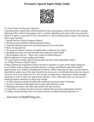 Persuasive Speech Topics Study Guide
3.2. Good Topics for Persuasive Speeches
A good persuasive speech topic should contain not only a good quality content but also have enough
information that it delivers the purpose well, i.e. clearly supporting your stance while convincing the
listeners to agree to your point of view. Given below is a list of good persuasive topics to develop and
deliver great speeches:
1. Should there be a limit to freedom of press?
2. Working women should be offered special privileges.
3. Financial education needs to be an essential part of every curriculum.
4. Risks of using steroids.
5. Do using surveillance cameras over public places violate privacy rights?
6. Spending more time on social networks have made the youth isolated.
7. Do newspapers form an ... Show more content on Helpwriting.net ...
Ethical implications of arms trading and control.
25. Is government morally right for spying under the label of providing public safety?
3.4. College Persuasive Speech Topics
College students get assignment to deliver persuasive speeches as a part of their degree programs.
Every student wants to prepare and make speech on a unique and different topic that would be
appreciated by every listener including their instructors. Before choosing any topic, you must keep in
mind that the subject area of the topic should be the one you are well informed about and can research
it more to cover every dimension of it. You can also use light stories, illustrations, related examples
and quotes as tools to make your speech more effective. A few of the topics that you can select for
making persuasive speeches in college may include:
1. Is online education equally beneficial like traditional classroom mode of learning?
2. The use of advanced technological devices has made education easier.
3. Replacing text books with online educational tools and resources.
4. Using filters in college networks to prevent students from accessing inappropriate material.
5. Colleges should introduce their own social networks to enhance learning experience of
... Get more on HelpWriting.net ...
 