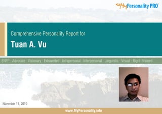 Comprehensive Personality Report for

      Tuan A. Vu
ENFP · Advocate · Visionary · Extraverted · Intrapersonal · Interpersonal · Linguistic · Visual · Right-Brained




November 18, 2010

                                              www.MyPersonality.info
 
