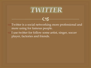 
 Twitter is a social networking more professional and
more using for famous people.
 I use twitter for follow some artist, singer, soccer
player, factories and friends.
 