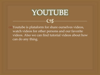 
 Youtube is plataform for share ourselves videos,
watch videos for other persons and our favorite
videos. Also we can find tutorial videos about how
can do any thing.
 