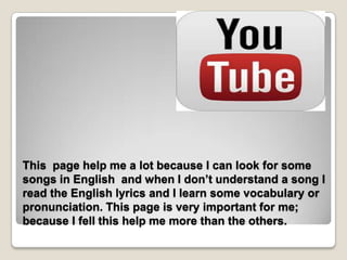 This page help me a lot because I can look for some
songs in English and when I don’t understand a song I
read the English lyrics and I learn some vocabulary or
pronunciation. This page is very important for me;
because I fell this help me more than the others.
 