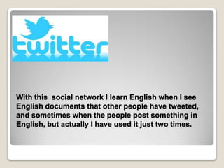 With this social network I learn English when I see
English documents that other people have tweeted,
and sometimes when the people post something in
English, but actually I have used it just two times.
 