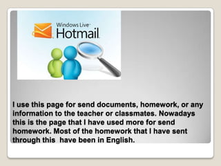 I use this page for send documents, homework, or any
information to the teacher or classmates. Nowadays
this is the page that I have used more for send
homework. Most of the homework that I have sent
through this have been in English.
 