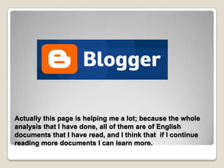 Actually this page is helping me a lot; because the whole
analysis that I have done, all of them are of English
documents that I have read, and I think that if I continue
reading more documents I can learn more.
 