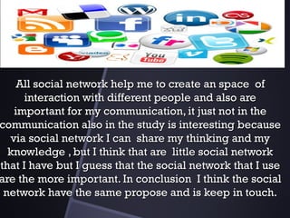 All socialAll social network help me to create an space ofnetwork help me to create an space of
interaction with different people and also areinteraction with different people and also are
important for my communication, it just not in theimportant for my communication, it just not in the
communication also in the study is interesting becausecommunication also in the study is interesting because
via social network I can share my thinking and myvia social network I can share my thinking and my
knowledge , but I think that are little social networkknowledge , but I think that are little social network
that I have but I guess that the social network that I usethat I have but I guess that the social network that I use
are the more important. In conclusion I think the socialare the more important. In conclusion I think the social
network have the same propose and is keep in touch.network have the same propose and is keep in touch.
 