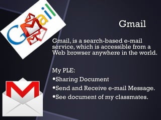 GmailGmail
GmailGmail,, isis aa search-based e-mailsearch-based e-mail
service, which is accessible from aservice, which is accessible from a
Web browser anywhere in the world.Web browser anywhere in the world.
My PLE:My PLE:
•Sharing DocumentSharing Document
•Send and Receive e-mail Message.Send and Receive e-mail Message.
•See document of my classmates.See document of my classmates.
 