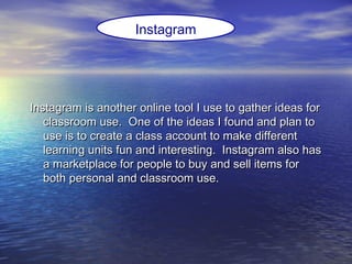 Instagram is another online tool I use to gather ideas forInstagram is another online tool I use to gather ideas for
classroom use. One of the ideas I found and plan toclassroom use. One of the ideas I found and plan to
use is to create a class account to make differentuse is to create a class account to make different
learning units fun and interesting. Instagram also haslearning units fun and interesting. Instagram also has
a marketplace for people to buy and sell items fora marketplace for people to buy and sell items for
both personal and classroom use.both personal and classroom use.
Instagram
 