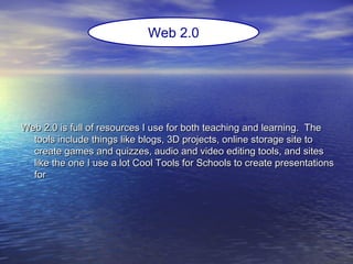 Web 2.0 is full of resources I use for both teaching and learning. TheWeb 2.0 is full of resources I use for both teaching and learning. The
tools include things like blogs, 3D projects, online storage site totools include things like blogs, 3D projects, online storage site to
create games and quizzes, audio and video editing tools, and sitescreate games and quizzes, audio and video editing tools, and sites
like the one I use a lot Cool Tools for Schools to create presentationslike the one I use a lot Cool Tools for Schools to create presentations
forfor
Web 2.0
 