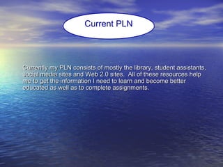 Currently my PLN consists of mostly the library, student assistants,Currently my PLN consists of mostly the library, student assistants,
social media sites and Web 2.0 sites. All of these resources helpsocial media sites and Web 2.0 sites. All of these resources help
me to get the information I need to learn and become betterme to get the information I need to learn and become better
educated as well as to complete assignments.educated as well as to complete assignments.
Current PLN
 
