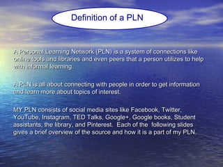 A Personal Learning Network (PLN) is a system of connections likeA Personal Learning Network (PLN) is a system of connections like
online tools and libraries and even peers that a person utilizes to helponline tools and libraries and even peers that a person utilizes to help
with informal learning.with informal learning.
A PLN is all about connecting with people in order to get informationA PLN is all about connecting with people in order to get information
and learn more about topics of interest.and learn more about topics of interest.
MY PLN consists of social media sites like Facebook, Twitter,MY PLN consists of social media sites like Facebook, Twitter,
YouTube, Instagram, TED Talks, Google+, Google books, StudentYouTube, Instagram, TED Talks, Google+, Google books, Student
assistants, the library, and Pinterest. Each of the following slidesassistants, the library, and Pinterest. Each of the following slides
gives a brief overview of the source and how it is a part of my PLN.gives a brief overview of the source and how it is a part of my PLN.
Definition of a PLN
 