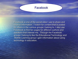 Facebook is one of the social sites I use to share andFacebook is one of the social sites I use to share and
receive information. I watch for content that is postedreceive information. I watch for content that is posted
by others in the various groups I belong to. I also useby others in the various groups I belong to. I also use
Facebook to find fan pages for different authors andFacebook to find fan pages for different authors and
speakers that interest me. Through the Facebookspeakers that interest me. Through the Facebook
groups I belong to like the Educational Technology andgroups I belong to like the Educational Technology and
Mobile Learning group I gain information about usingMobile Learning group I gain information about using
technology in education.technology in education.
Facebook
 