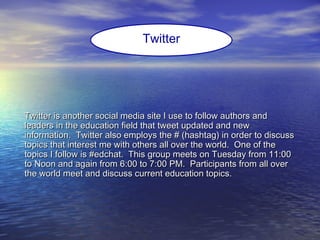 Twitter is another social media site I use to follow authors andTwitter is another social media site I use to follow authors and
leaders in the education field that tweet updated and newleaders in the education field that tweet updated and new
information. Twitter also employs the # (hashtag) in order to discussinformation. Twitter also employs the # (hashtag) in order to discuss
topics that interest me with others all over the world. One of thetopics that interest me with others all over the world. One of the
topics I follow is #edchat. This group meets on Tuesday from 11:00topics I follow is #edchat. This group meets on Tuesday from 11:00
to Noon and again from 6:00 to 7:00 PM. Participants from all overto Noon and again from 6:00 to 7:00 PM. Participants from all over
the world meet and discuss current education topics.the world meet and discuss current education topics.
Twitter
 