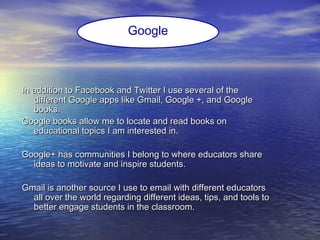 In addition to Facebook and Twitter I use several of theIn addition to Facebook and Twitter I use several of the
different Google apps like Gmail, Google +, and Googledifferent Google apps like Gmail, Google +, and Google
books.books.
Google books allow me to locate and read books onGoogle books allow me to locate and read books on
educational topics I am interested in.educational topics I am interested in.
Google+ has communities I belong to where educators shareGoogle+ has communities I belong to where educators share
ideas to motivate and inspire students.ideas to motivate and inspire students.
Gmail is another source I use to email with different educatorsGmail is another source I use to email with different educators
all over the world regarding different ideas, tips, and tools toall over the world regarding different ideas, tips, and tools to
better engage students in the classroom.better engage students in the classroom.
Google
 