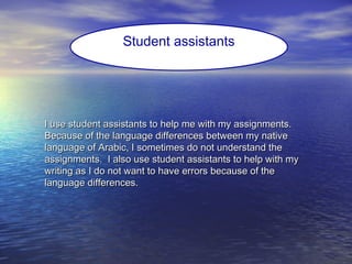 I use student assistants to help me with my assignments.I use student assistants to help me with my assignments.
Because of the language differences between my nativeBecause of the language differences between my native
language of Arabic, I sometimes do not understand thelanguage of Arabic, I sometimes do not understand the
assignments. I also use student assistants to help with myassignments. I also use student assistants to help with my
writing as I do not want to have errors because of thewriting as I do not want to have errors because of the
language differences.language differences.
Student assistants
 