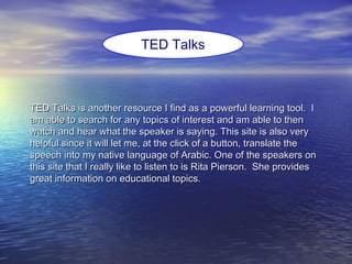 TED Talks is another resource I find as a powerful learning tool. ITED Talks is another resource I find as a powerful learning tool. I
am able to search for any topics of interest and am able to thenam able to search for any topics of interest and am able to then
watch and hear what the speaker is saying. This site is also verywatch and hear what the speaker is saying. This site is also very
helpful since it will let me, at the click of a button, translate thehelpful since it will let me, at the click of a button, translate the
speech into my native language of Arabic. One of the speakers onspeech into my native language of Arabic. One of the speakers on
this site that I really like to listen to is Rita Pierson. She providesthis site that I really like to listen to is Rita Pierson. She provides
great information on educational topics.great information on educational topics.
TED Talks
 