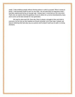 needs. I hate ambitious people without showing actions in order to succeed. When it comes to
family, I had promised myself to give my very best. I do not want them to experience what I
had been experienced during my younger age. I always bear in mind that our life is too short.
That’s why we need to show the goodness of ours to others for us to be remembered by many
and to serve as the best example for new generation.
We need to value each life. Every day, there is always a struggle to face and trials to
overcome. By the time we feel hopeless we should remember not to lose hope. Instead, just
keep on believing that God value you as a person and he doesn’t want you to walk in a wrong
directions.
 