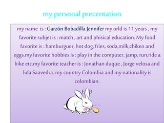 my personal precentation
my name is : Garzón Bobadilla Jennifer my orld is 11 years , my
favorite subjet is : match ,art and phisical education. My food
favorite is : hamburguer, hot dog,fríes, soda,milk,chiken and
eggs.my favorite hobbies is : play in thecomputer, jamp, run,ride a
bike etc.my favorite teacher is : Jonathanduque , Jorge velosa and
lida Saavedra. my country Colombia and my nationalityis
colombian.
END
 