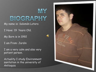 My Biography My name is: Salomón Lotero I Have: 19  Years Old. My Born is in 1992 I am From: Jardin I am a very calm and also very patient person. Actuality I study Environment sanitation in the university of Antioquia 