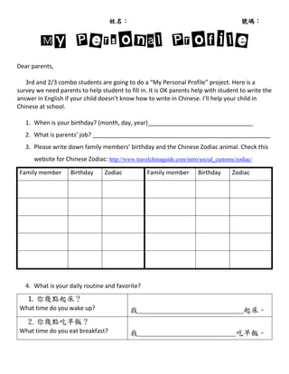 姓名：                                                  號碼：


        My Personal Profile
Dear parents,

   3rd and 2/3 combo students are going to do a “My Personal Profile” project. Here is a
survey we need parents to help student to fill in. It is OK parents help with student to write the
answer in English if your child doesn’t know how to write in Chinese. I’ll help your child in
Chinese at school.

   1. When is your birthday? (month, day, year)________________________________
   2. What is parents’ job? ______________________________________________________
   3. Please write down family members’ birthday and the Chinese Zodiac animal. Check this
      website for Chinese Zodiac: http://www.travelchinaguide.com/intro/social_customs/zodiac/

Family member       Birthday      Zodiac           Family member        Birthday     Zodiac




   4. What is your daily routine and favorite?

    1. 你幾點起床？
What time do you wake up?                   我____________________________起床。
    2. 你幾點吃早飯？
What time do you eat breakfast?             我__________________________吃早飯。
 