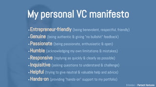 My personal VC manifesto
• Humane (being friendly, accessible, benevolent, empathetic)
• Genuine (being authentic & giving "no bullshit" feedback)
• Passionate (being passionate, enthusiastic & committed)
• Humble (acknowledging my limitations, mistakes & ignorance)
• Responsive (replying as quickly & clearly as possible)
• Inquisitive (asking questions to understand & challenge)
• Helpful (trying to give entrepreneur-friendly help and advice)
• Hands-on (providing "hands-on" support to my portfolio)
B.Golden – Partech Ventures
 