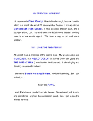 MY PERSONAL WEB PAGE


Hi, my name is Gina Grady . I live in Marlborough, Massachusetts,
which is a small city about 20 miles west of Boston. I am a junior at
Marlborough High School . I have an older brother, Sam, and a
younger sister, Lori. My dad owns the local movie theater, and my
mom is a real estate agent.      We have a dog, a cat, and some
goldfish.


                   !!!!!!! I LOVE THE THEATER!!!!!!!


At school, I am a member of the drama club. My favorite plays are
MUSICALS, like HELLO DOLLY! (I played Dolly last year) and
THE MUSIC MAN (I was Marion the Librarian). I take singing and
dancing classes after school.


I am on the School volleyball team . My forte is serving. But I can
spike too….


                          I play the PIANO.


I work Part-time at my dad’s movie theater. Sometimes I sell tickets,
and sometimes I work at the concession stand. Yes, I get to see the
movies for free.
 