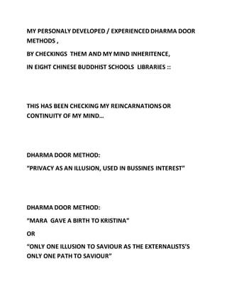 MY PERSONALY DEVELOPED / EXPERIENCED DHARMA DOOR 
METHODS , 
BY CHECKINGS THEM AND MY MIND INHERITENCE, 
IN EIGHT CHINESE BUDDHIST SCHOOLS LIBRARIES :: 
THIS HAS BEEN CHECKING MY REINCARNATIONS OR 
CONTINUITY OF MY MIND… 
DHARMA DOOR METHOD: 
“PRIVACY AS AN ILLUSION, USED IN BUSSINES INTEREST” 
DHARMA DOOR METHOD: 
“MARA GAVE A BIRTH TO KRISTINA” 
OR 
“ONLY ONE ILLUSION TO SAVIOUR AS THE EXTERNALISTS’S 
ONLY ONE PATH TO SAVIOUR” 
 