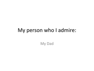 My person who I admire:
My Dad

 