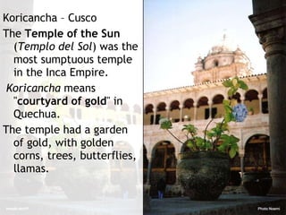 Koricancha – Cusco The  Temple of the Sun  ( Templo del Sol ) was the most sumptuous temple in the Inca Empire. Koricancha  means " courtyard of gold " in Quechua.  The temple had  a garden of gold, with golden corns, trees, butterflies, llamas . 