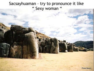 Sacsayhuaman – try to pronounce it like  “ Sexy woman “ 